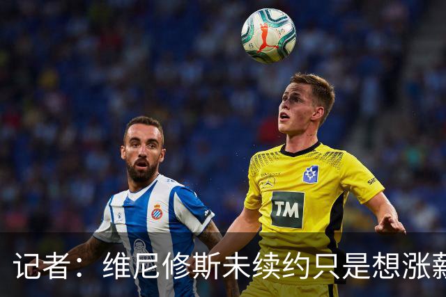 记者：维尼修斯未续约只是想涨薪，而小蜘蛛压根不想留在马竞